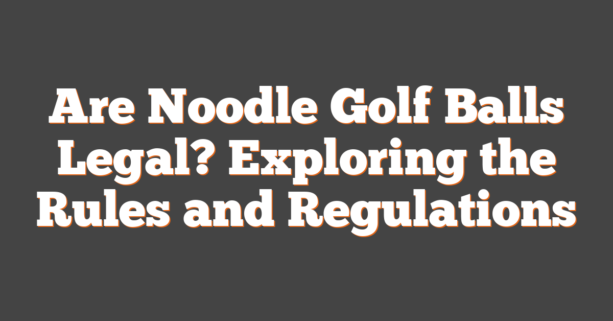 Are Noodle Golf Balls Legal? Exploring the Rules and Regulations