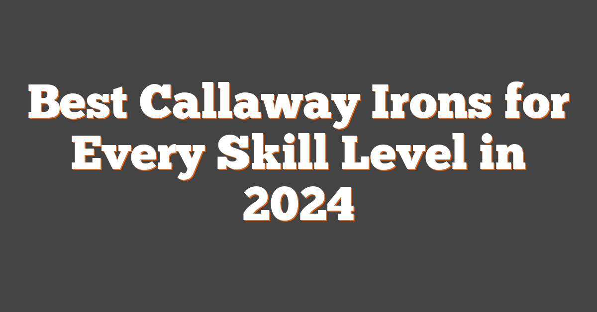 Best Callaway Irons for Every Skill Level in 2024