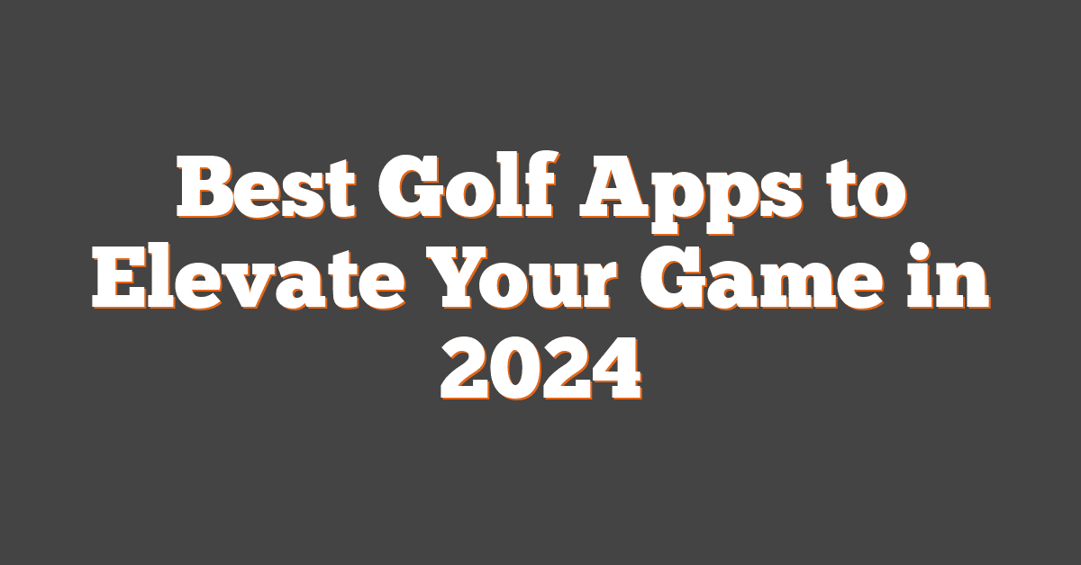 Best Golf Apps to Elevate Your Game in 2024