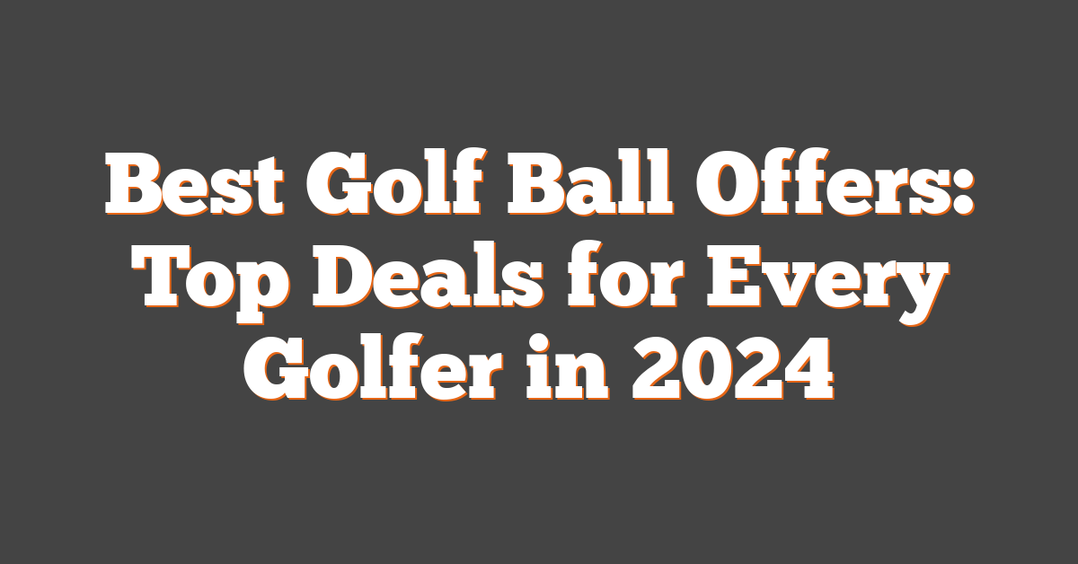 Best Golf Ball Offers: Top Deals for Every Golfer in 2024