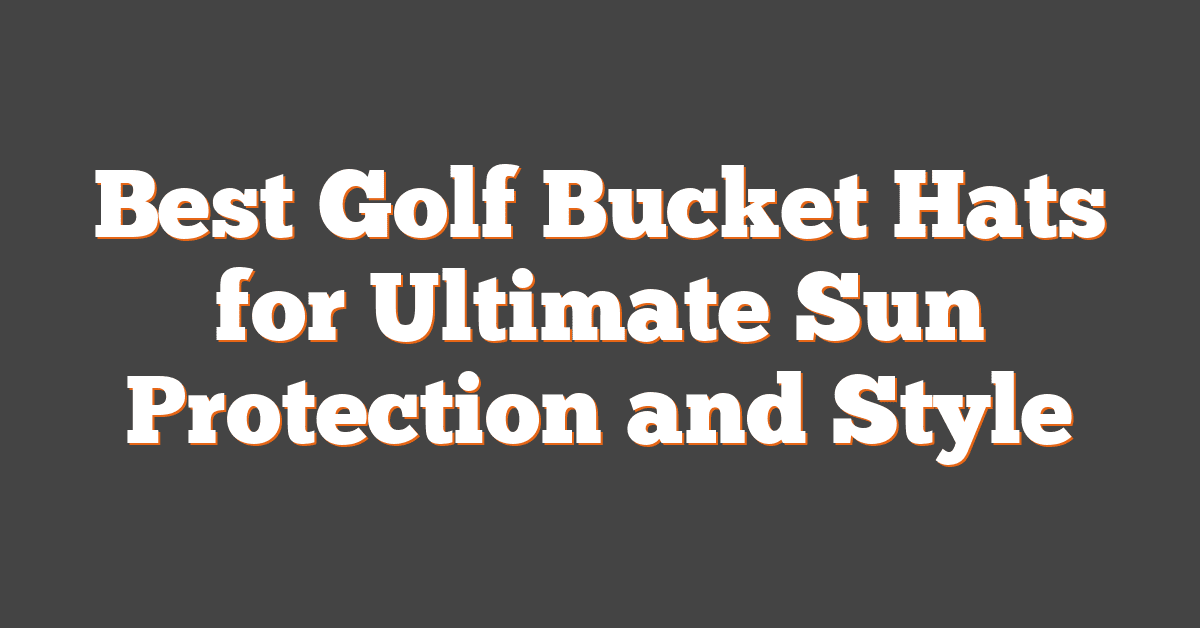 Best Golf Bucket Hats for Ultimate Sun Protection and Style