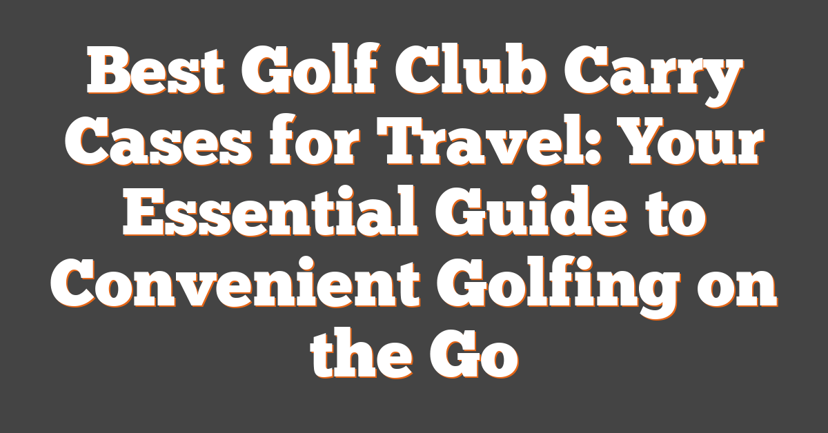 Best Golf Club Carry Cases for Travel: Your Essential Guide to Convenient Golfing on the Go