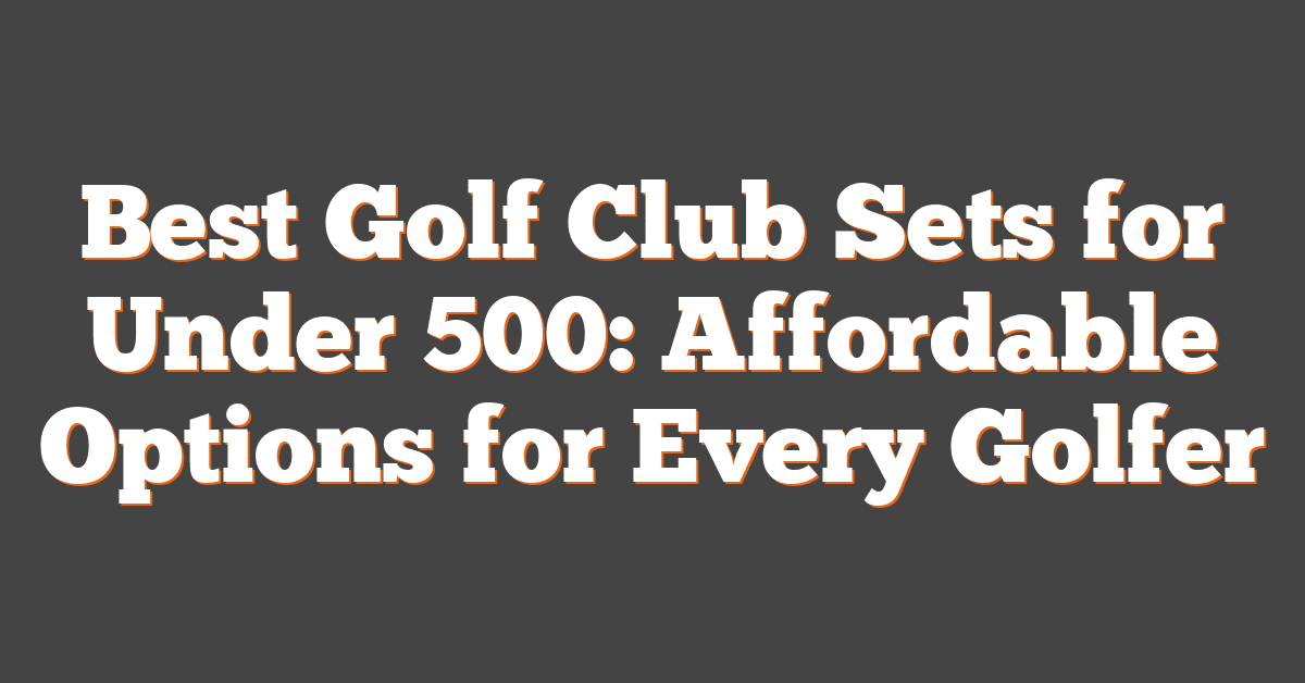 Best Golf Club Sets for Under 500: Affordable Options for Every Golfer