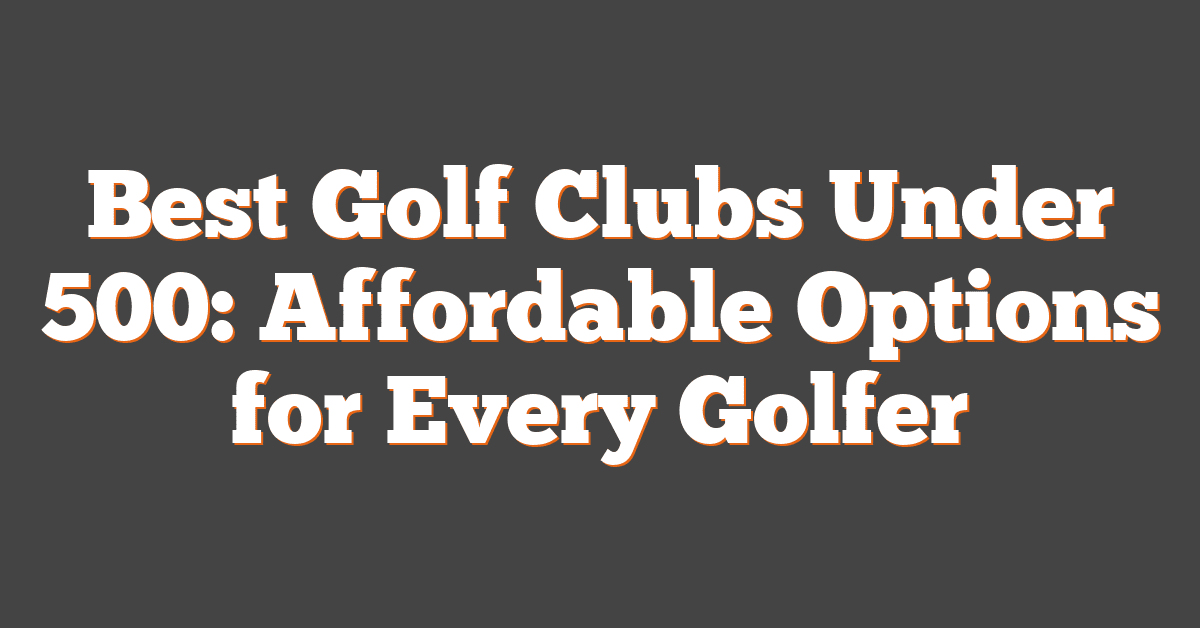 Best Golf Clubs Under 500: Affordable Options for Every Golfer