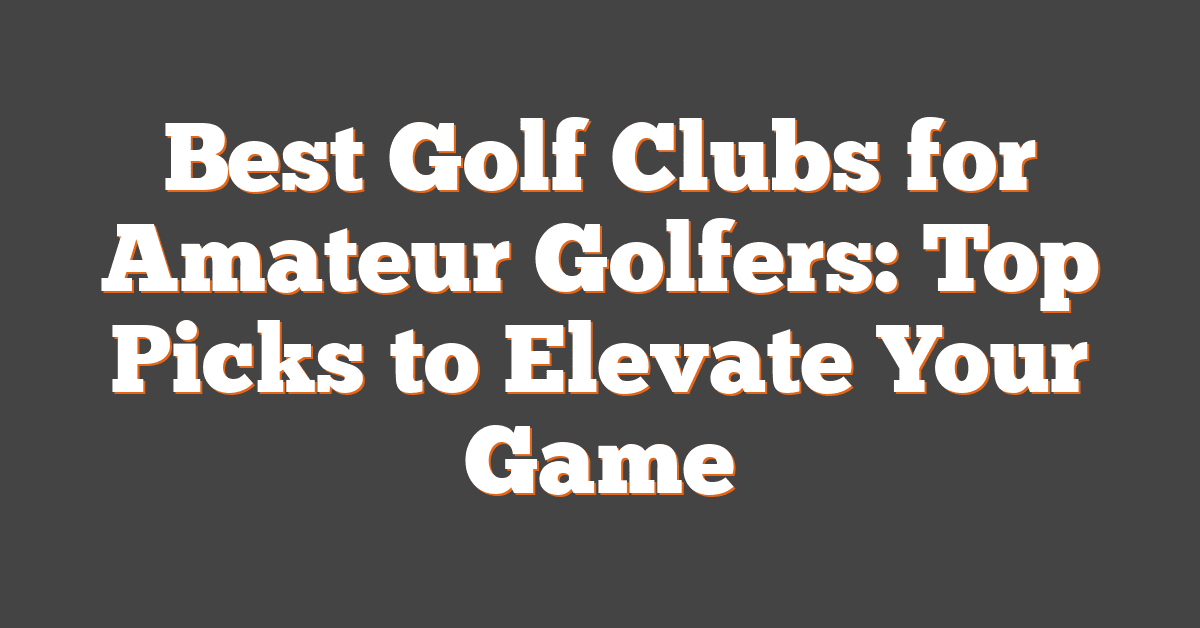 Best Golf Clubs for Amateur Golfers: Top Picks to Elevate Your Game