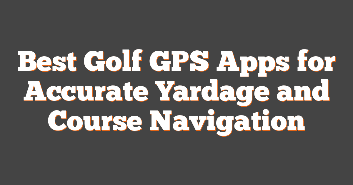 Best Golf GPS Apps for Accurate Yardage and Course Navigation