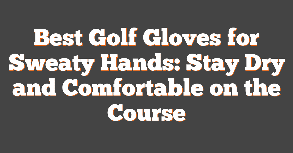 Best Golf Gloves for Sweaty Hands: Stay Dry and Comfortable on the Course