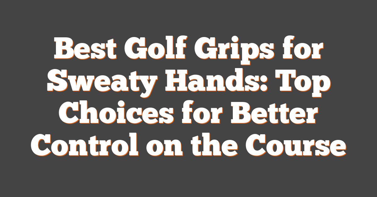 Best Golf Grips for Sweaty Hands: Top Choices for Better Control on the Course