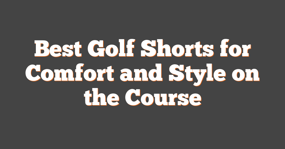 Best Golf Shorts for Comfort and Style on the Course