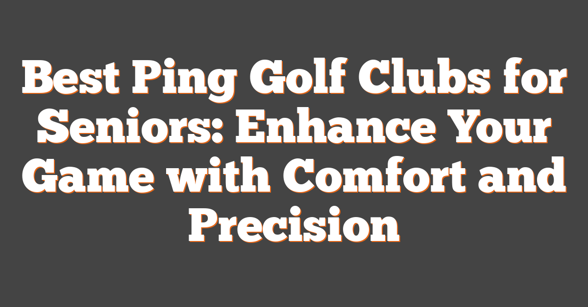 Best Ping Golf Clubs for Seniors: Enhance Your Game with Comfort and Precision