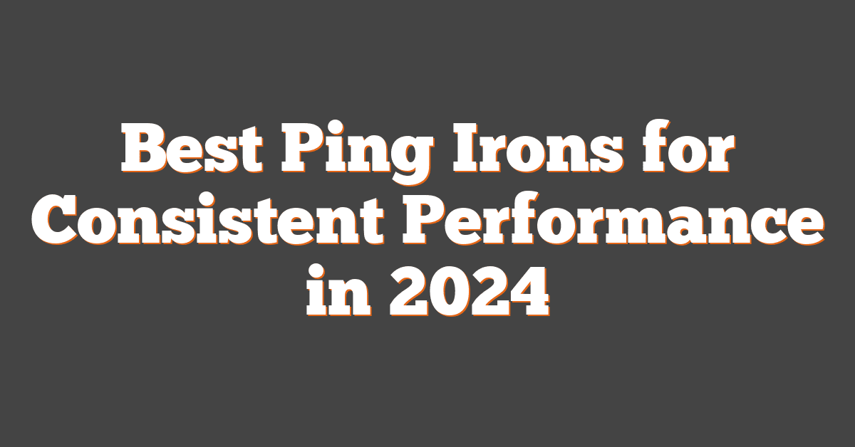 Best Ping Irons for Consistent Performance in 2024