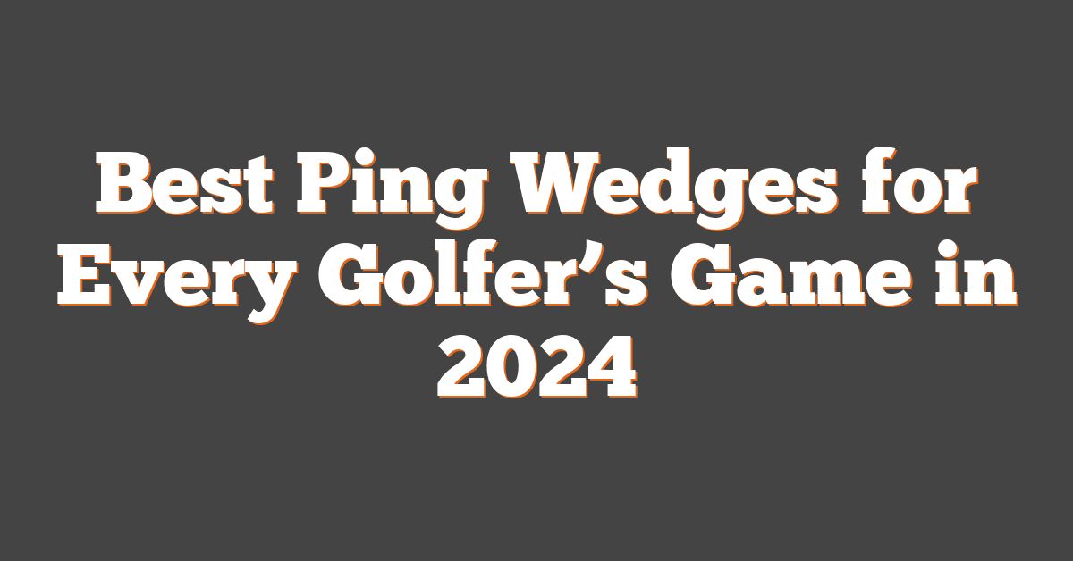 Best Ping Wedges for Every Golfer’s Game in 2024