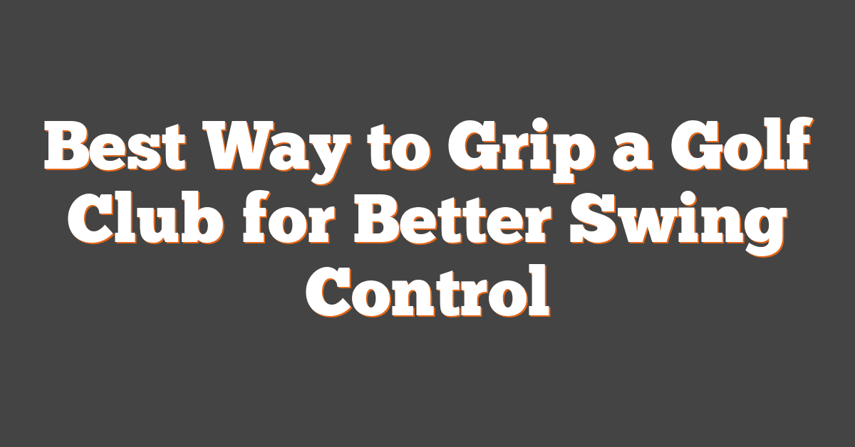 Best Way to Grip a Golf Club for Better Swing Control