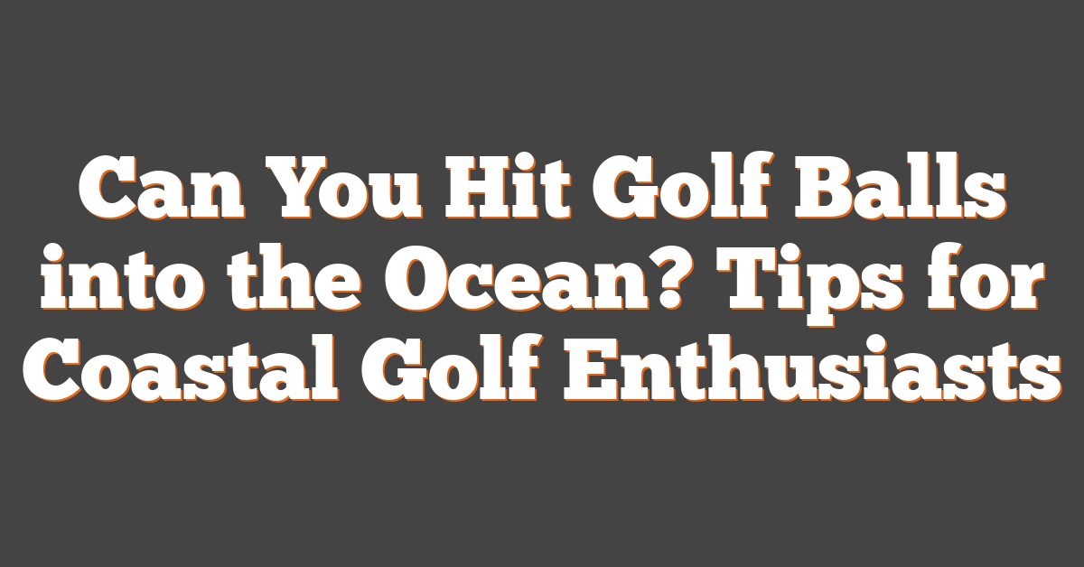 Can You Hit Golf Balls into the Ocean? Tips for Coastal Golf Enthusiasts