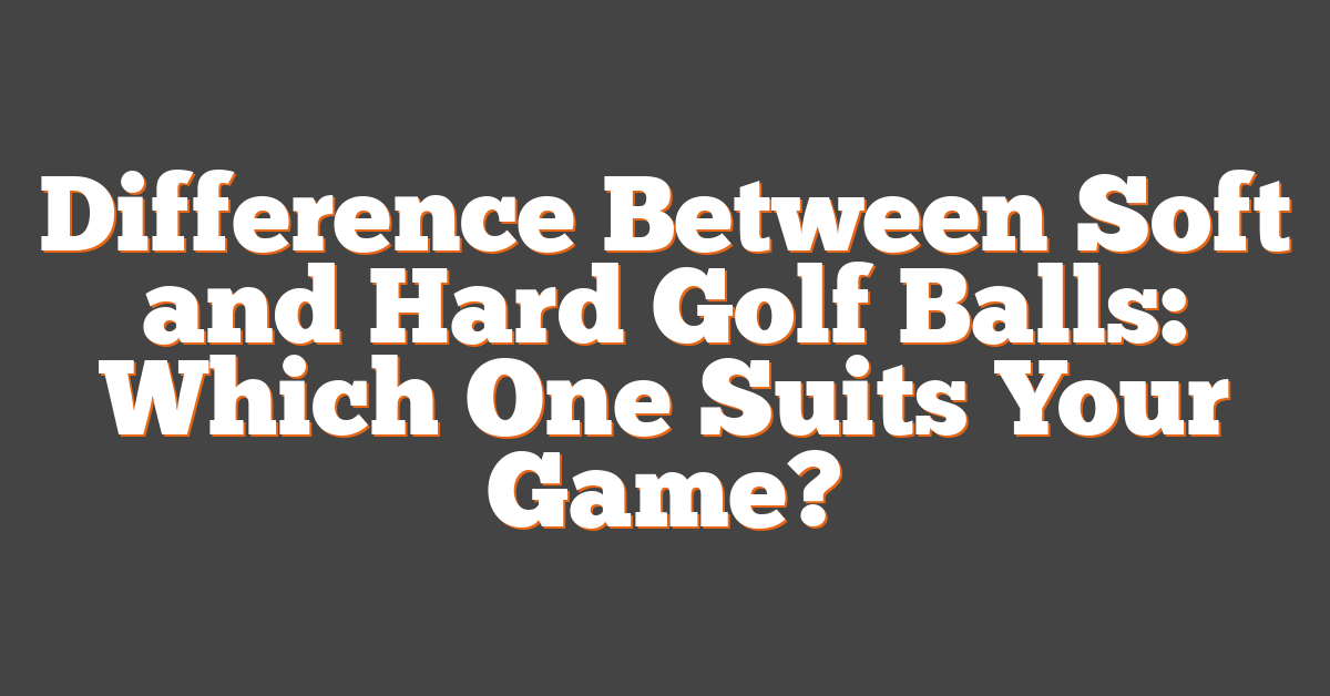 Difference Between Soft and Hard Golf Balls: Which One Suits Your Game?