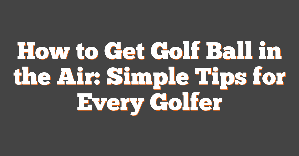 How to Get Golf Ball in the Air: Simple Tips for Every Golfer