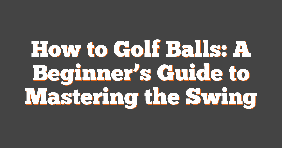 How to Golf Balls: A Beginner’s Guide to Mastering the Swing