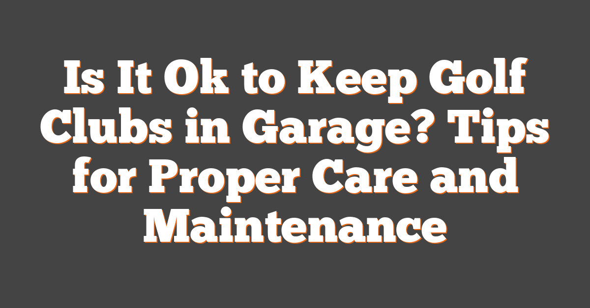 Is It Ok to Keep Golf Clubs in Garage? Tips for Proper Care and Maintenance