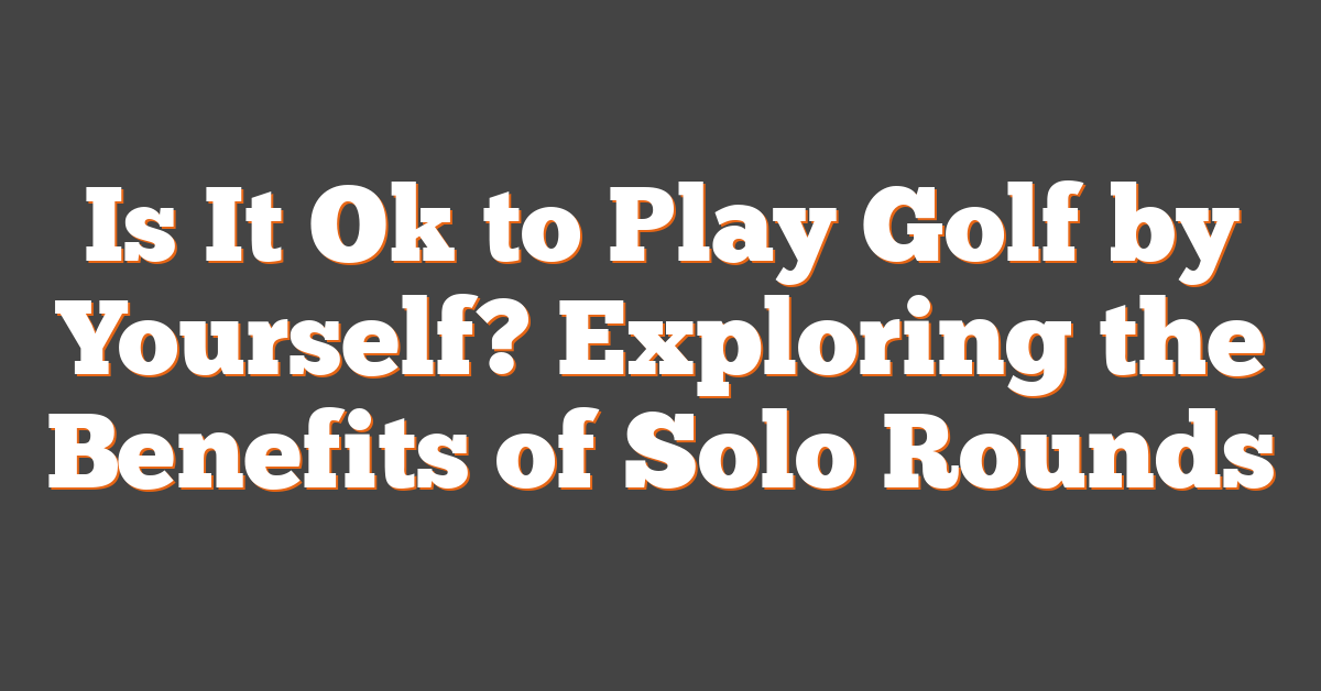 Is It Ok to Play Golf by Yourself? Exploring the Benefits of Solo Rounds