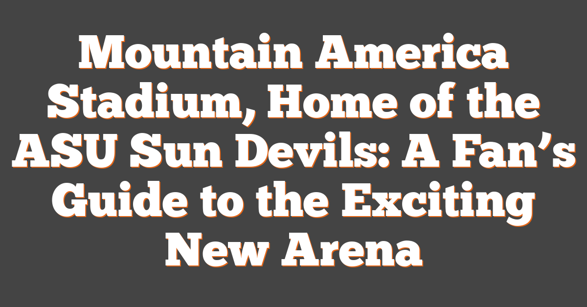 Mountain America Stadium, Home of the ASU Sun Devils: A Fan’s Guide to the Exciting New Arena