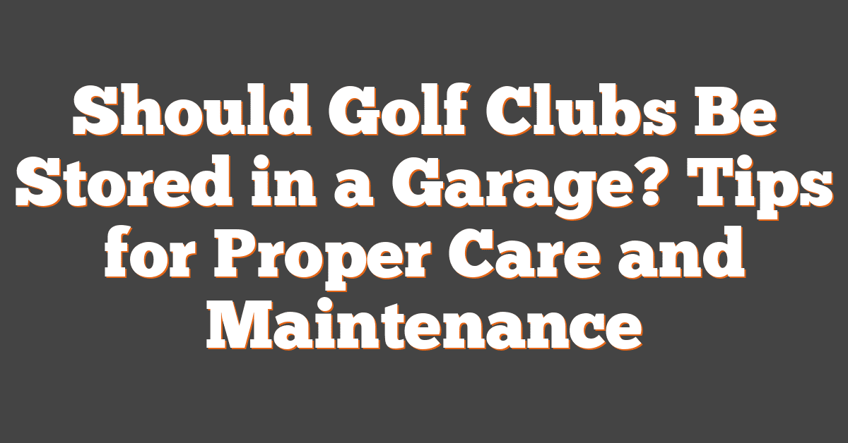 Should Golf Clubs Be Stored in a Garage? Tips for Proper Care and Maintenance