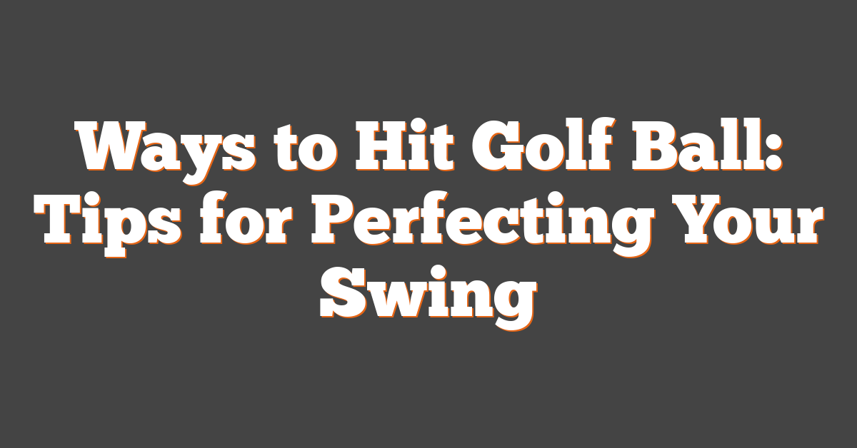 Ways to Hit Golf Ball: Tips for Perfecting Your Swing