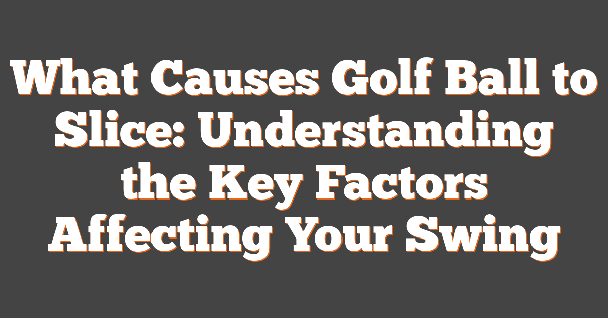 What Causes Golf Ball to Slice: Understanding the Key Factors Affecting Your Swing