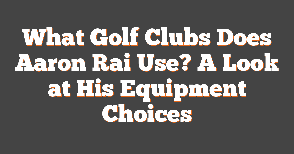 What Golf Clubs Does Aaron Rai Use? A Look at His Equipment Choices