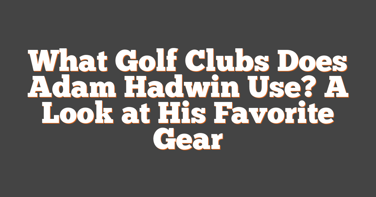 What Golf Clubs Does Adam Hadwin Use? A Look at His Favorite Gear