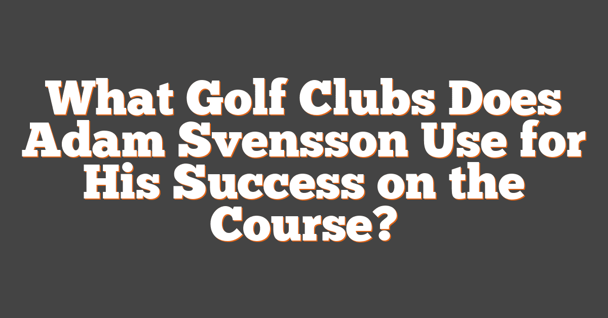 What Golf Clubs Does Adam Svensson Use for His Success on the Course?