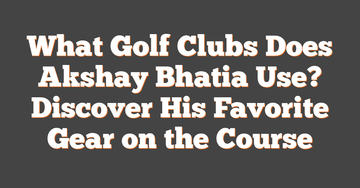 What Golf Clubs Does Akshay Bhatia Use? Discover His Favorite Gear on the Course