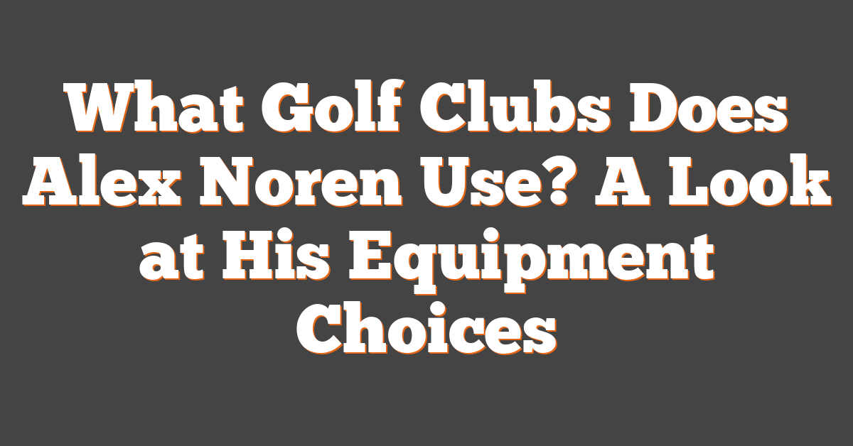 What Golf Clubs Does Alex Noren Use? A Look at His Equipment Choices