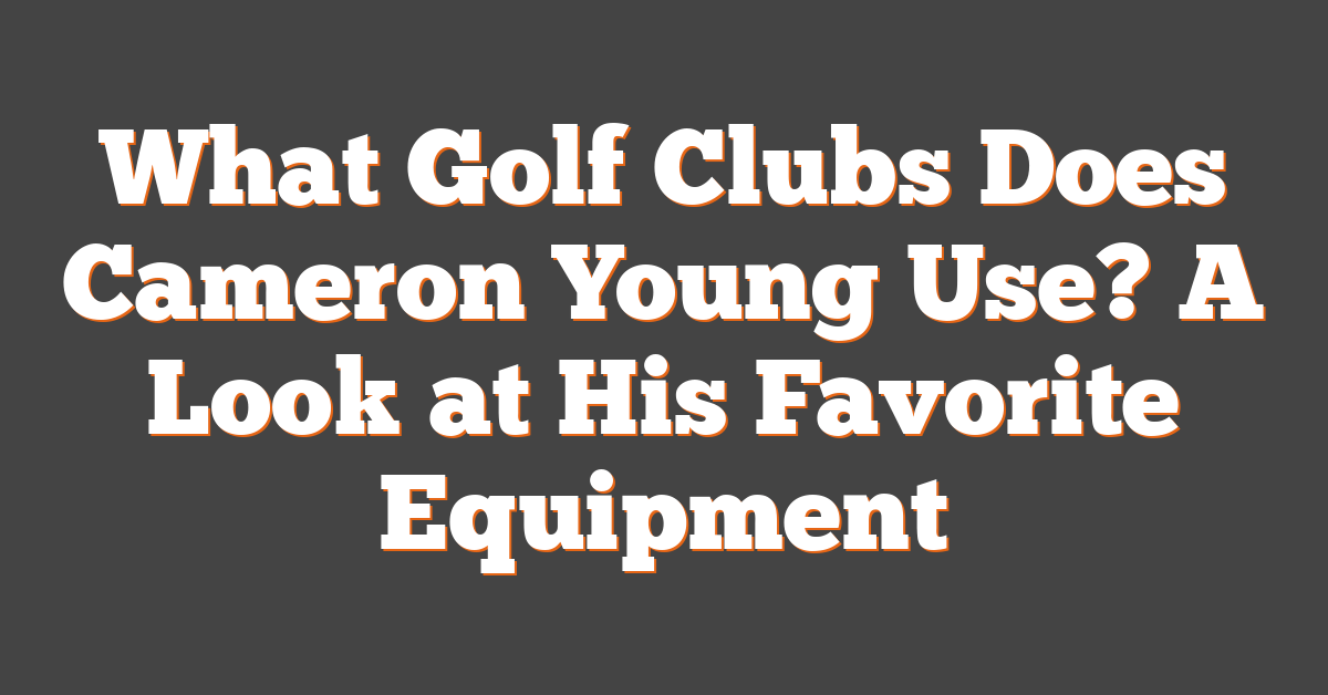 What Golf Clubs Does Cameron Young Use? A Look at His Favorite Equipment