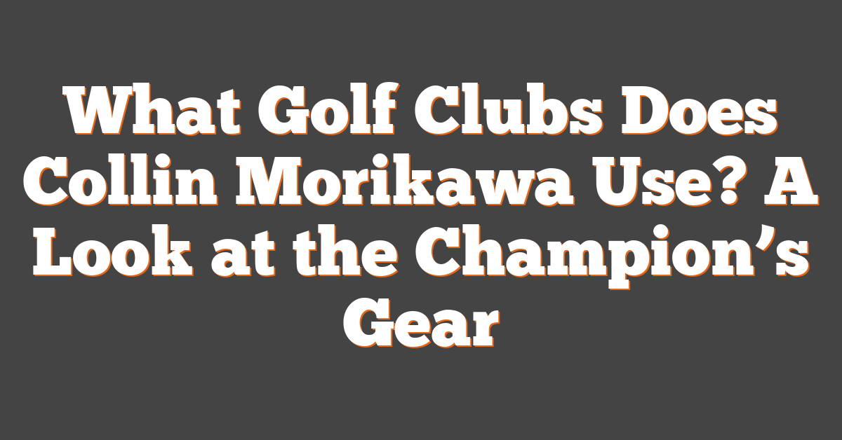 What Golf Clubs Does Collin Morikawa Use? A Look at the Champion’s Gear