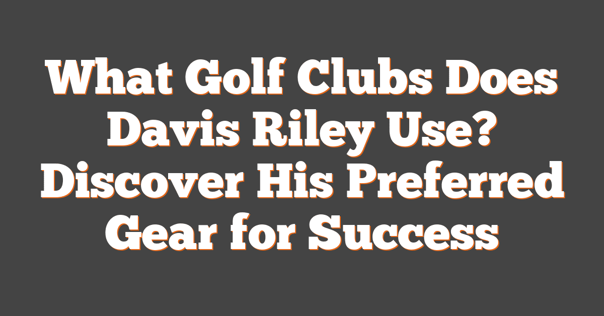 What Golf Clubs Does Davis Riley Use? Discover His Preferred Gear for Success