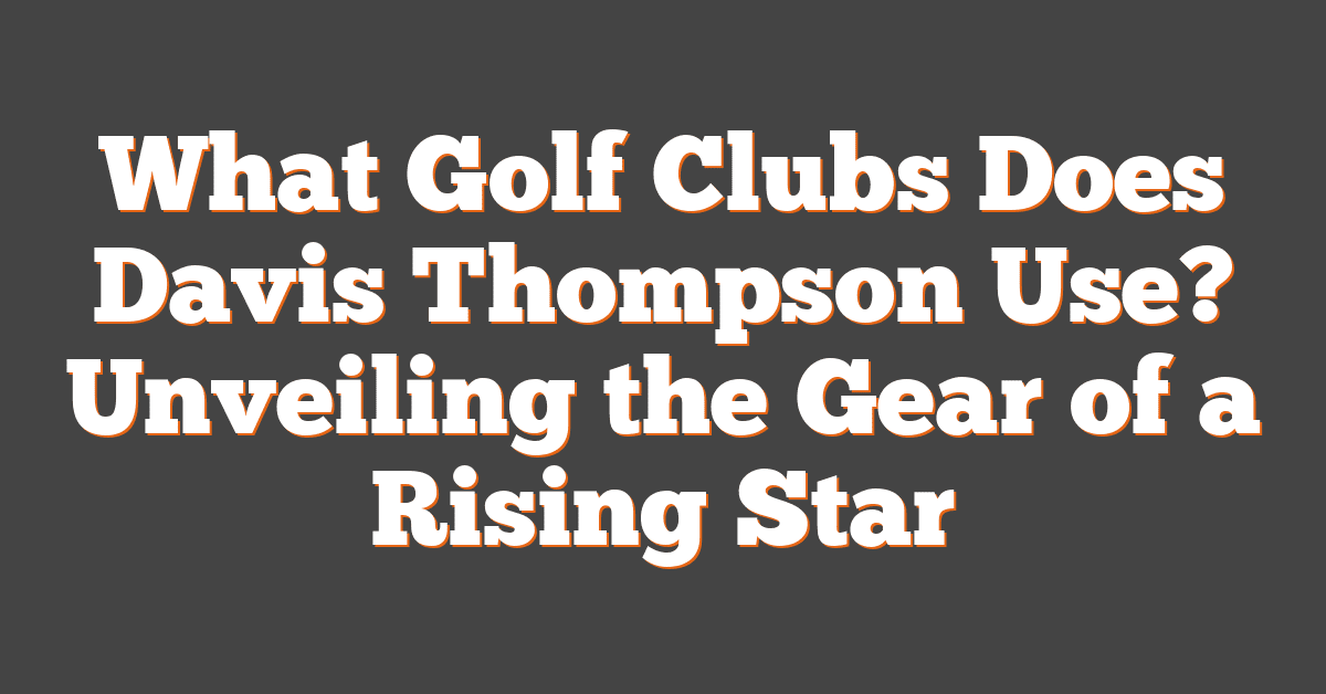 What Golf Clubs Does Davis Thompson Use? Unveiling the Gear of a Rising Star