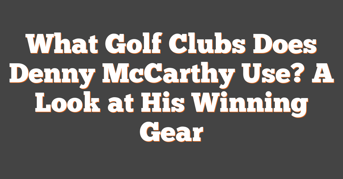 What Golf Clubs Does Denny McCarthy Use? A Look at His Winning Gear