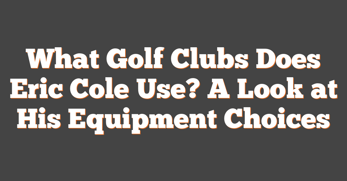 What Golf Clubs Does Eric Cole Use? A Look at His Equipment Choices