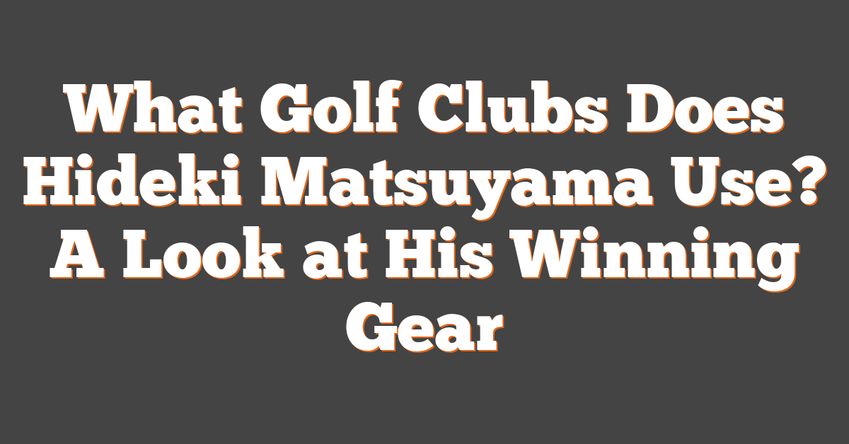 What Golf Clubs Does Hideki Matsuyama Use? A Look at His Winning Gear