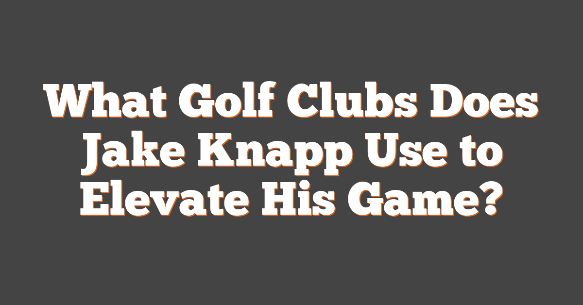 What Golf Clubs Does Jake Knapp Use to Elevate His Game?