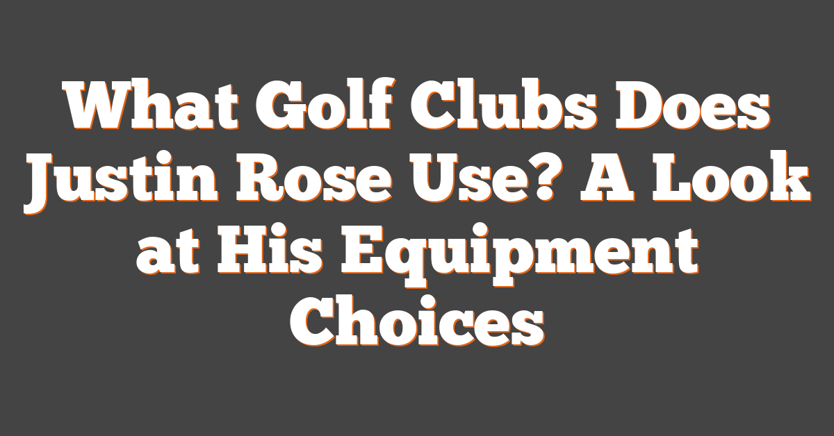 What Golf Clubs Does Justin Rose Use? A Look at His Equipment Choices