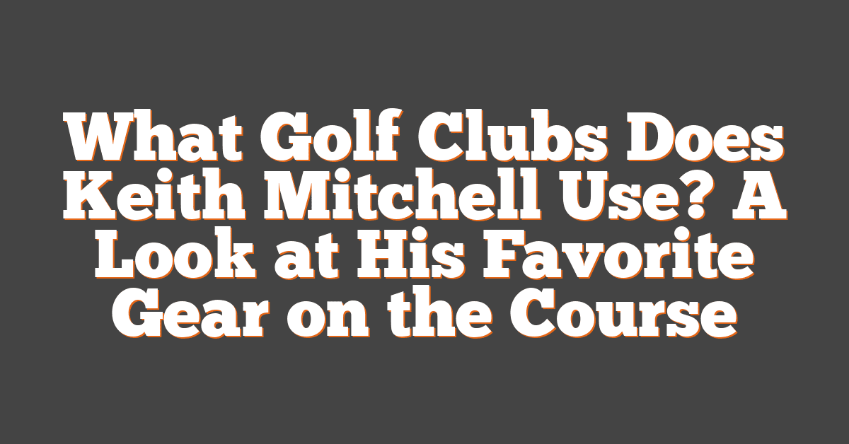 What Golf Clubs Does Keith Mitchell Use? A Look at His Favorite Gear on the Course