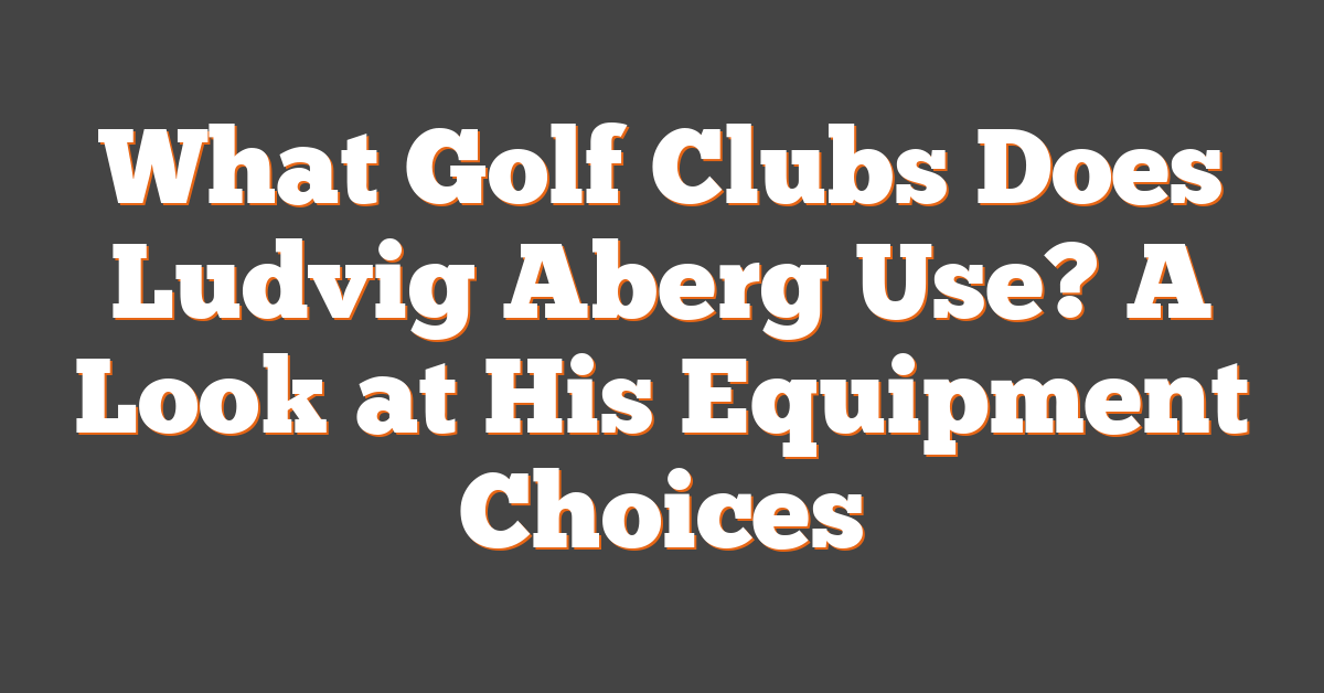 What Golf Clubs Does Ludvig Aberg Use? A Look at His Equipment Choices