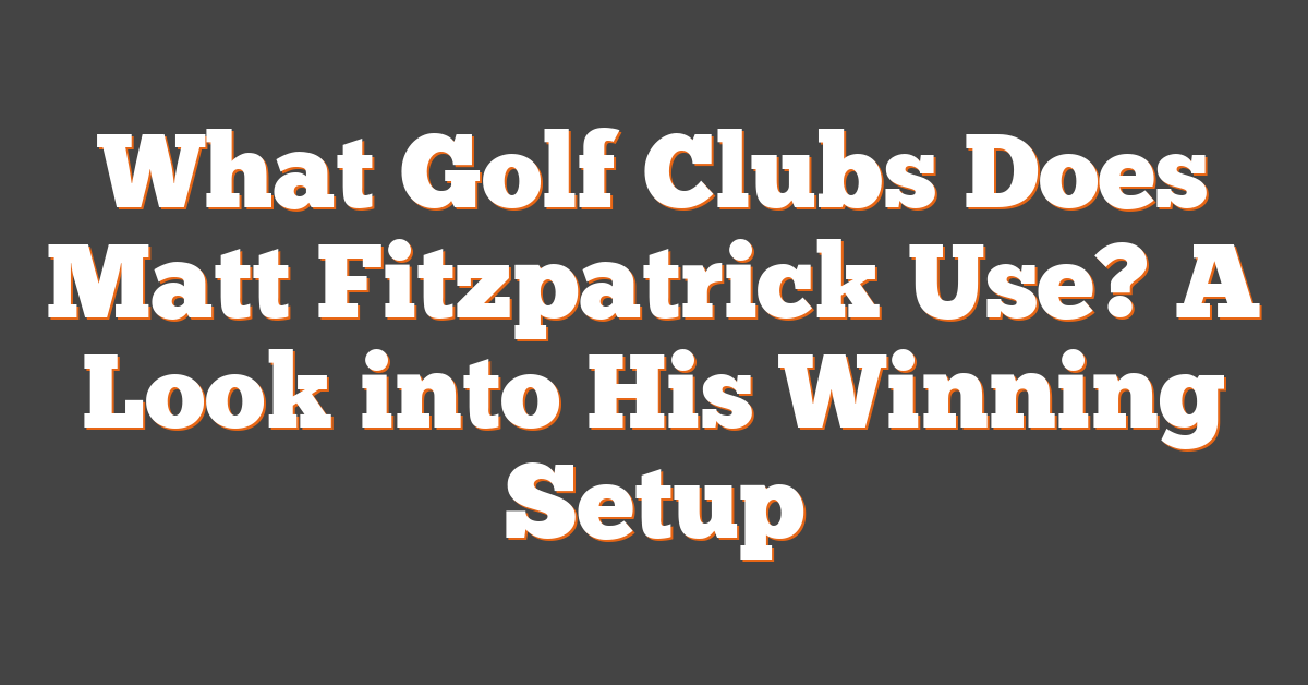 What Golf Clubs Does Matt Fitzpatrick Use? A Look into His Winning Setup