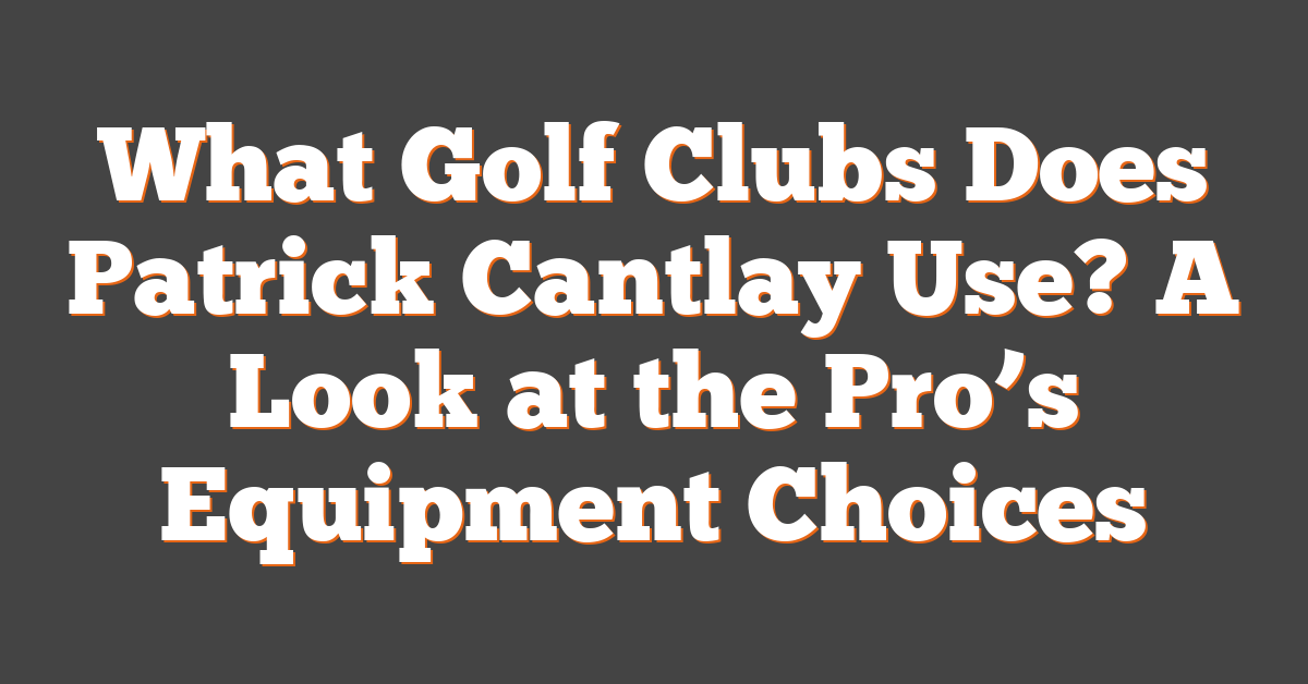 What Golf Clubs Does Patrick Cantlay Use? A Look at the Pro’s Equipment Choices