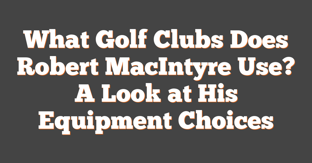 What Golf Clubs Does Robert MacIntyre Use? A Look at His Equipment Choices