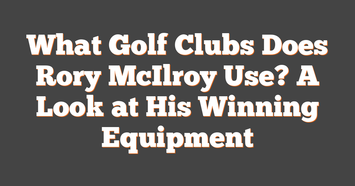 What Golf Clubs Does Rory McIlroy Use? A Look at His Winning Equipment