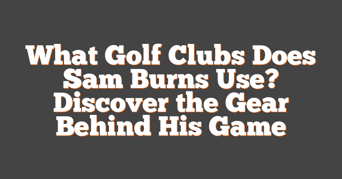 What Golf Clubs Does Sam Burns Use? Discover the Gear Behind His Game