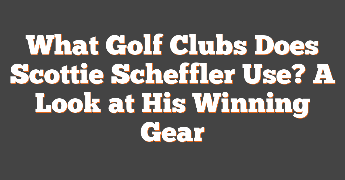 What Golf Clubs Does Scottie Scheffler Use? A Look at His Winning Gear