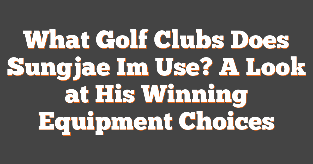 What Golf Clubs Does Sungjae Im Use? A Look at His Winning Equipment Choices